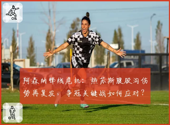 阿森纳锋线危机：热苏斯腹股沟伤势再复发，争冠关键战如何应对？