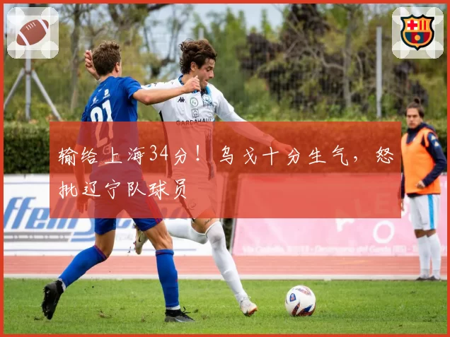 输给上海34分！乌戈十分生气，怒批辽宁队球员