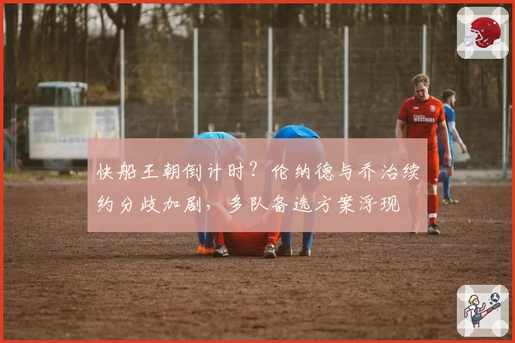 快船王朝倒计时?伦纳德与乔治续约分歧加剧,多队备选方案浮现