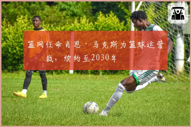 篮网任命肖恩·马克斯为篮球运营总裁,续约至2030年