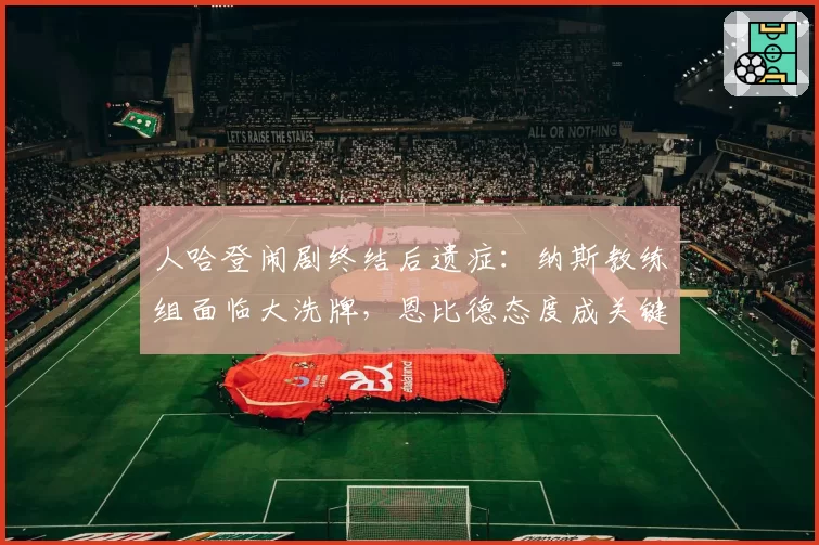 人哈登闹剧终结后遗症:纳斯教练组面临大洗牌,恩比德态度成关键