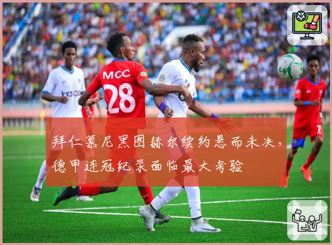 拜仁慕尼黑图赫尔续约悬而未决，德甲连冠纪录面临最大考验