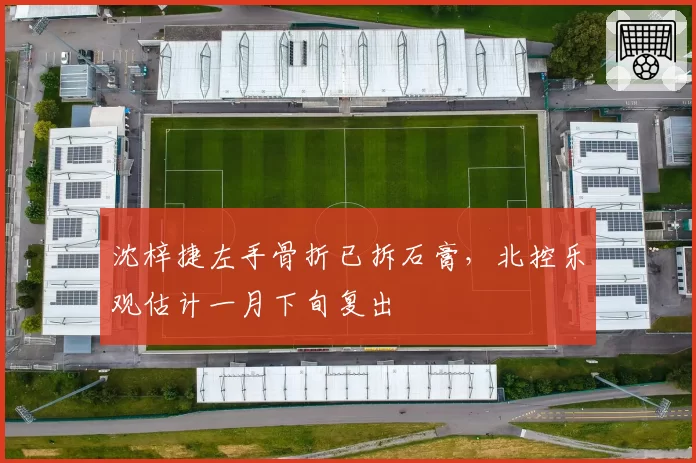 沈梓捷左手骨折已拆石膏,北控乐观估计一月下旬复出