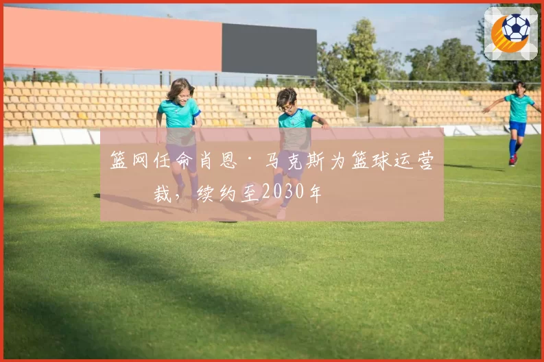 篮网任命肖恩·马克斯为篮球运营总裁,续约至2030年