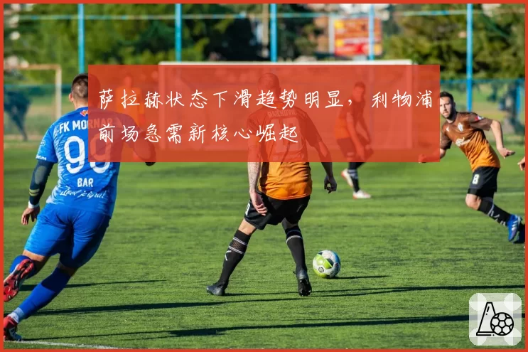 萨拉赫状态下滑趋势明显，利物浦前场急需新核心崛起