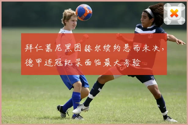 拜仁慕尼黑图赫尔续约悬而未决，德甲连冠纪录面临最大考验