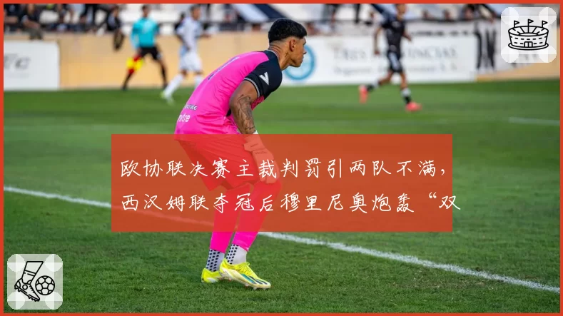 欧协联决赛主裁判罚引两队不满,西汉姆联夺冠后穆里尼奥炮轰“双标”