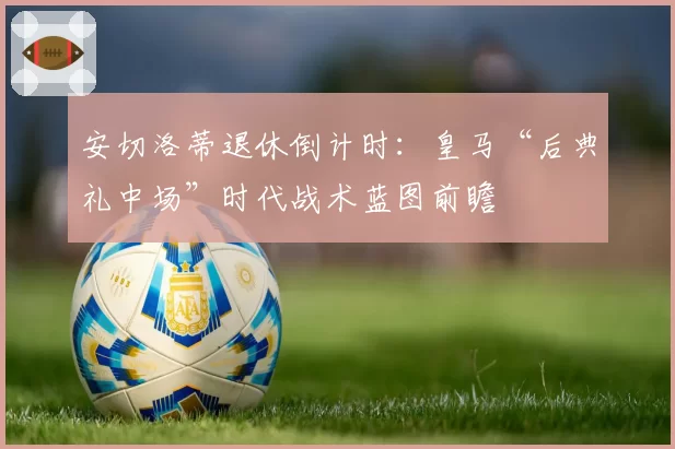 安切洛蒂退休倒计时:皇马“后典礼中场”时代战术蓝图前瞻