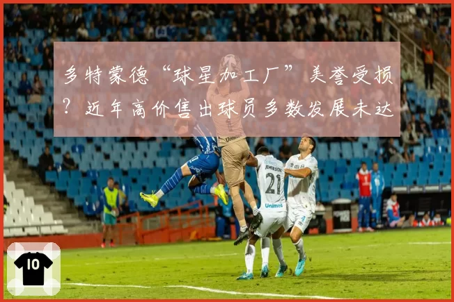 多特蒙德“球星加工厂”美誉受损？近年高价售出球员多数发展未达预期
