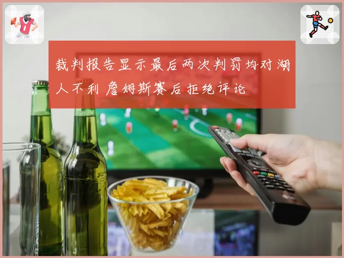 裁判报告显示最后两次判罚均对湖人不利 詹姆斯赛后拒绝评论
