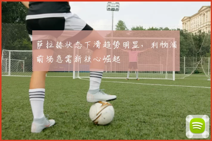 萨拉赫状态下滑趋势明显，利物浦前场急需新核心崛起