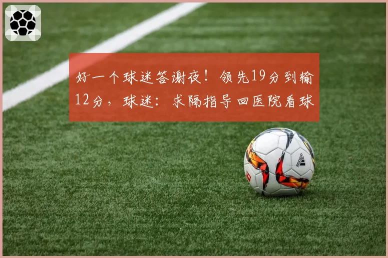 好一个球迷答谢夜！领先19分到输12分，球迷：求隔指导回医院看球