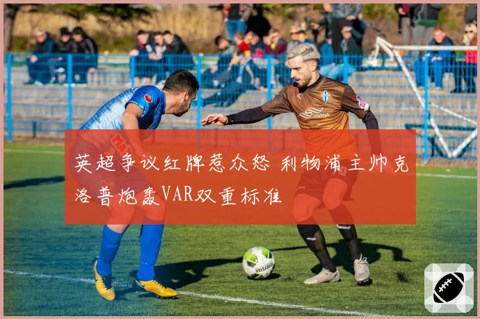 英超争议红牌惹众怒 利物浦主帅克洛普炮轰VAR双重标准