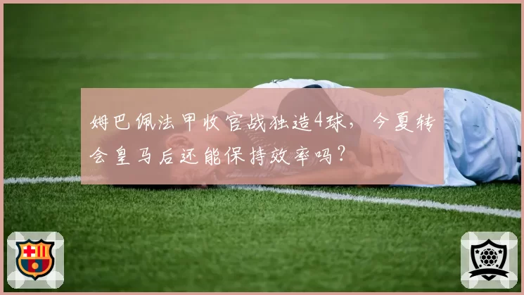 姆巴佩法甲收官战独造4球,今夏转会皇马后还能保持效率吗?