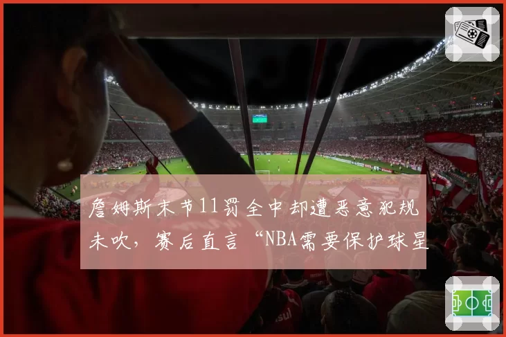 詹姆斯末节11罚全中却遭恶意犯规未吹,赛后直言“NBA需要保护球星”