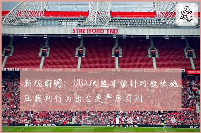 新规前瞻:CBA联盟可能针对教练施压裁判行为出台更严厉罚则