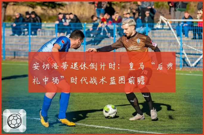 安切洛蒂退休倒计时:皇马“后典礼中场”时代战术蓝图前瞻