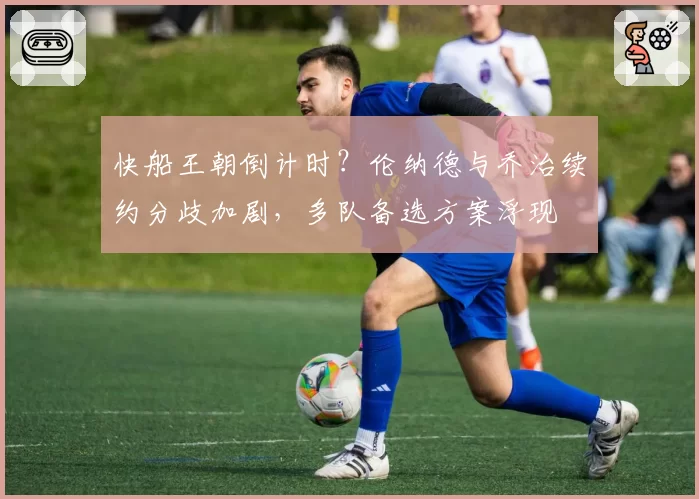 快船王朝倒计时?伦纳德与乔治续约分歧加剧,多队备选方案浮现