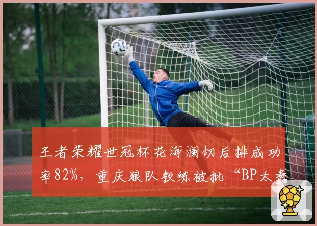 王者荣耀世冠杯花海澜切后排成功率82%,重庆狼队教练被批“BP太蠢”
