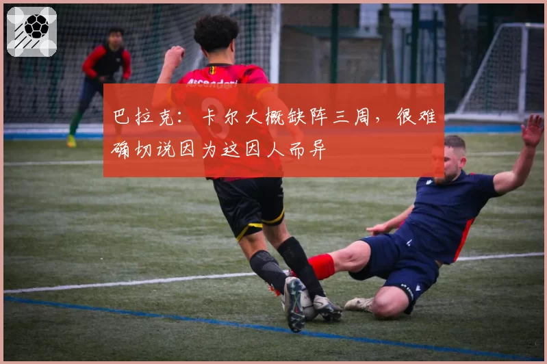 巴拉克：卡尔大概缺阵三周，很难确切说因为这因人而异