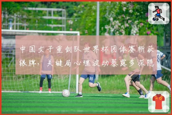 中国女子重剑队世界杯团体赛斩获银牌,关键局心理波动暴露多深隐患?