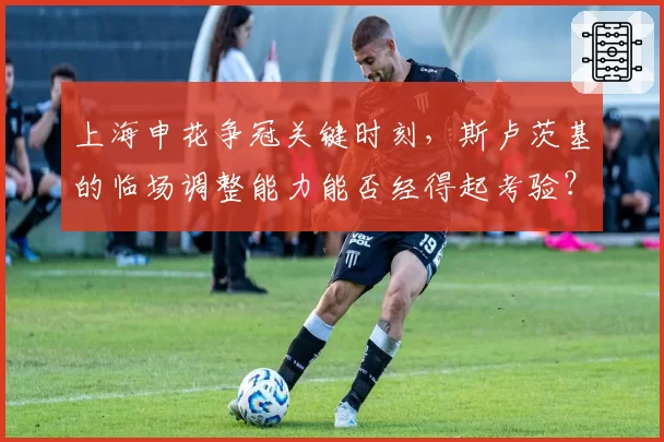 上海申花争冠关键时刻,斯卢茨基的临场调整能力能否经得起考验?