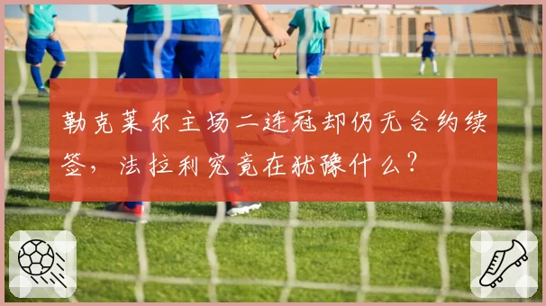 勒克莱尔主场二连冠却仍无合约续签,法拉利究竟在犹豫什么?