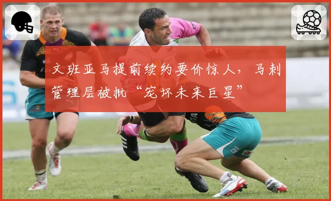 文班亚马提前续约要价惊人，马刺管理层被批“宠坏未来巨星”