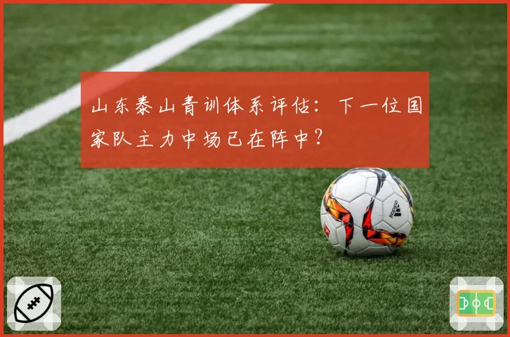 山东泰山青训体系评估:下一位国家队主力中场已在阵中?