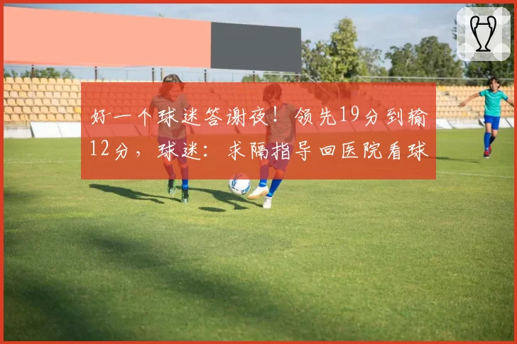 好一个球迷答谢夜！领先19分到输12分，球迷：求隔指导回医院看球
