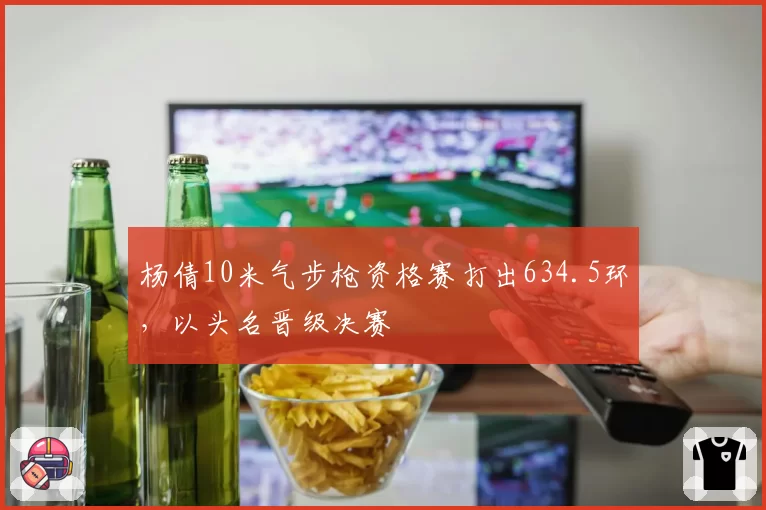 杨倩10米气步枪资格赛打出634.5环，以头名晋级决赛