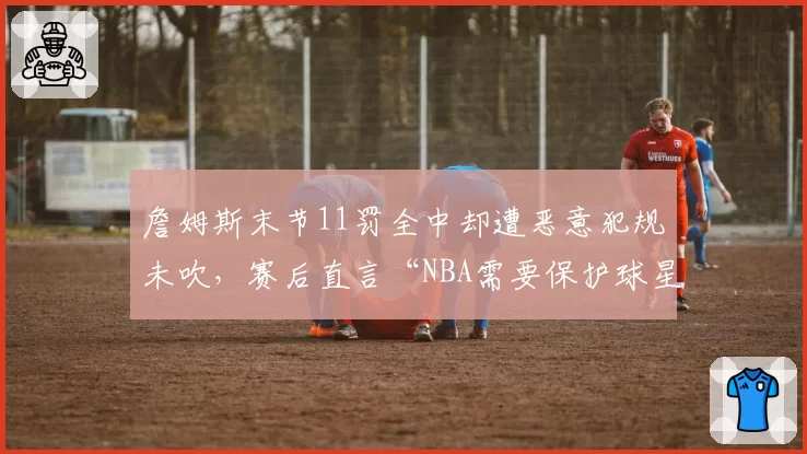 詹姆斯末节11罚全中却遭恶意犯规未吹,赛后直言“NBA需要保护球星”