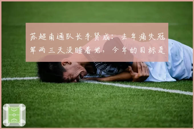 苏超南通队长李贤成：去年痛失冠军两三天没睡着觉，今年的目标是拿下冠军